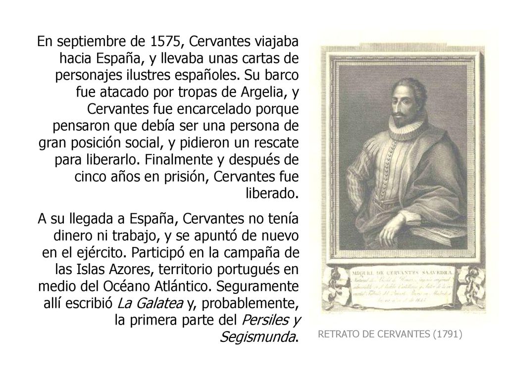 En septiembre de 1575, Cervantes viajaba hacia España, y llevaba unas cartas de personajes ilustres españoles. Su barco fue atacado por tropas de Argelia, y Cervantes fue encarcelado porque pensaron que debía ser una persona de gran posición social, y pidieron un rescate para liberarlo. Finalmente y después de cinco años en prisión, Cervantes fue liberado.