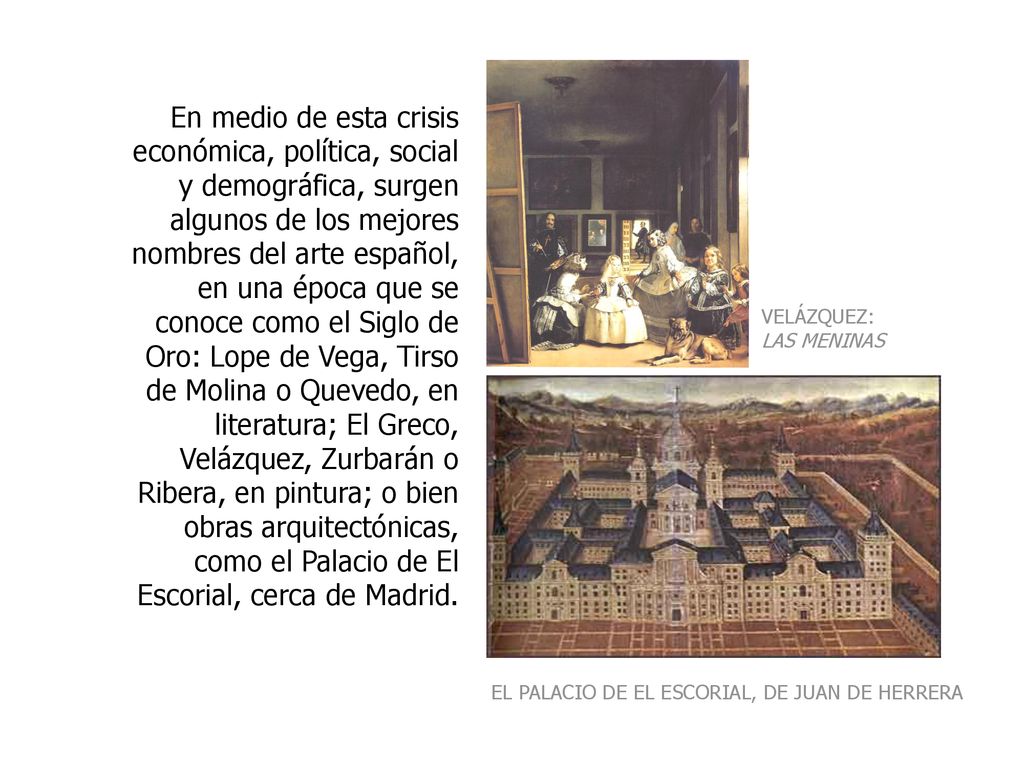 En medio de esta crisis económica, política, social y demográfica, surgen algunos de los mejores nombres del arte español, en una época que se conoce como el Siglo de Oro: Lope de Vega, Tirso de Molina o Quevedo, en literatura; El Greco, Velázquez, Zurbarán o Ribera, en pintura; o bien obras arquitectónicas, como el Palacio de El Escorial, cerca de Madrid.