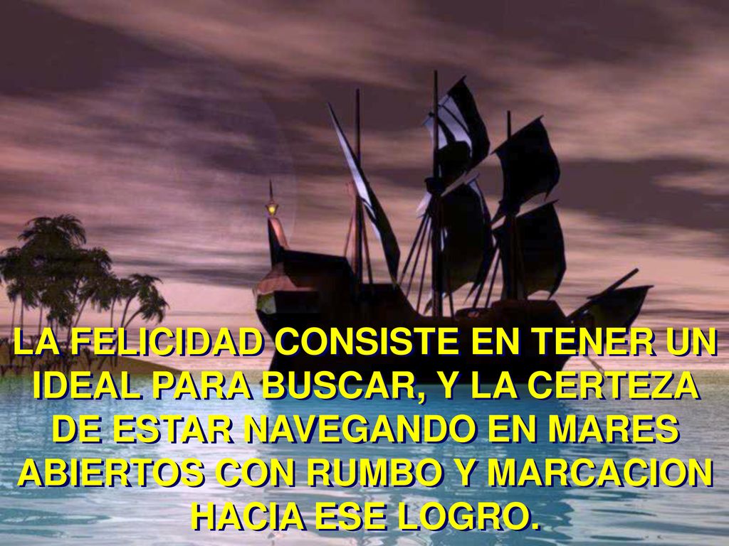LA FELICIDAD CONSISTE EN TENER UN IDEAL PARA BUSCAR, Y LA CERTEZA DE ESTAR NAVEGANDO EN MARES ABIERTOS CON RUMBO Y MARCACION HACIA ESE LOGRO.