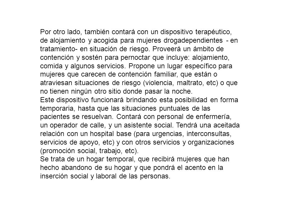 Por otro lado, también contará con un dispositivo terapéutico, de alojamiento y acogida para mujeres drogadependientes - en tratamiento- en situación de riesgo. Proveerá un ámbito de contención y sostén para pernoctar que incluye: alojamiento, comida y algunos servicios. Propone un lugar específico para mujeres que carecen de contención familiar, que están o atraviesan situaciones de riesgo (violencia, maltrato, etc) o que no tienen ningún otro sitio donde pasar la noche.