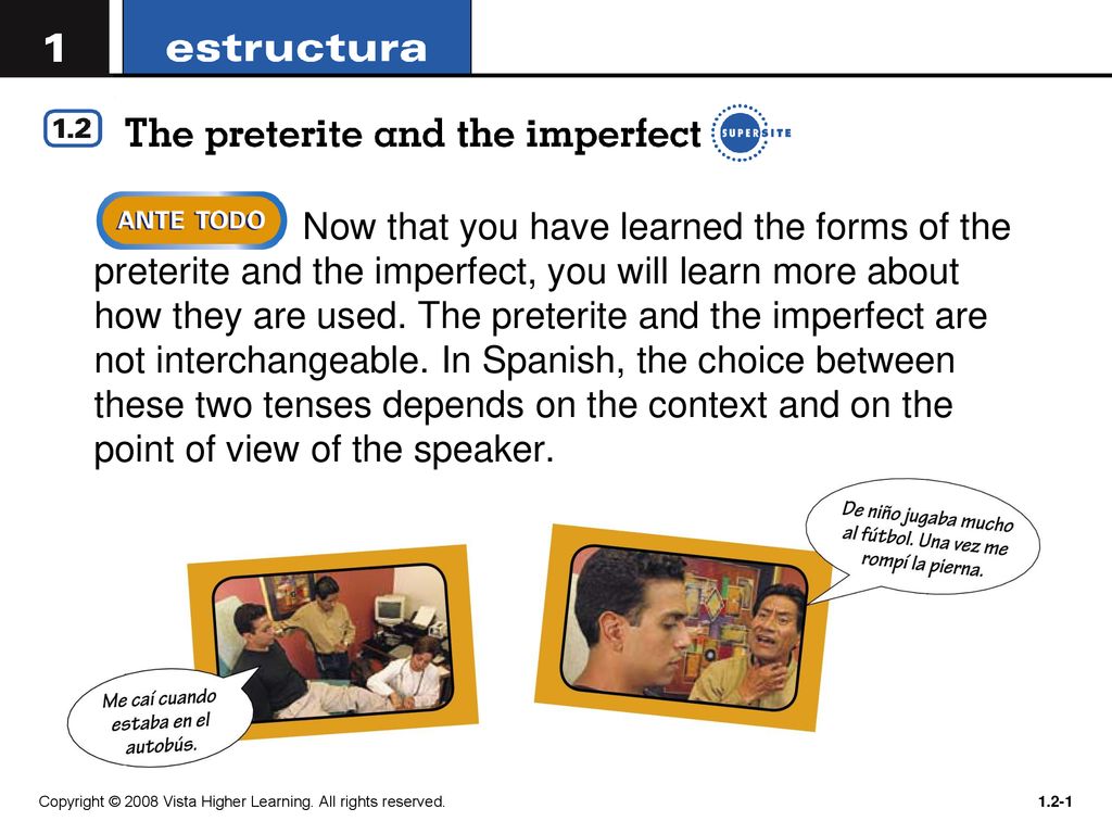 Now that you have learned the forms of the preterite and the imperfect, you will learn more about how they are used. The preterite and the imperfect are not interchangeable. In Spanish, the choice between these two tenses depends on the context and on the point of view of the speaker.