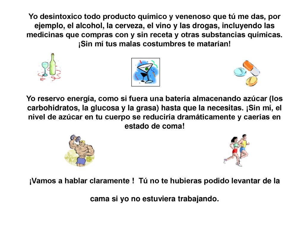 Yo desintoxico todo producto químico y venenoso que tú me das, por ejemplo, el alcohol, la cerveza, el vino y las drogas, incluyendo las medicinas que compras con y sin receta y otras substancias químicas. ¡Sin mí tus malas costumbres te matarían!