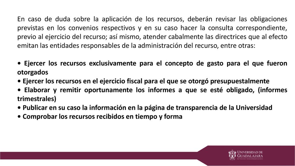 En caso de duda sobre la aplicación de los recursos, deberán revisar las obligaciones previstas en los convenios respectivos y en su caso hacer la consulta correspondiente, previo al ejercicio del recurso; así mismo, atender cabalmente las directrices que al efecto emitan las entidades responsables de la administración del recurso, entre otras: