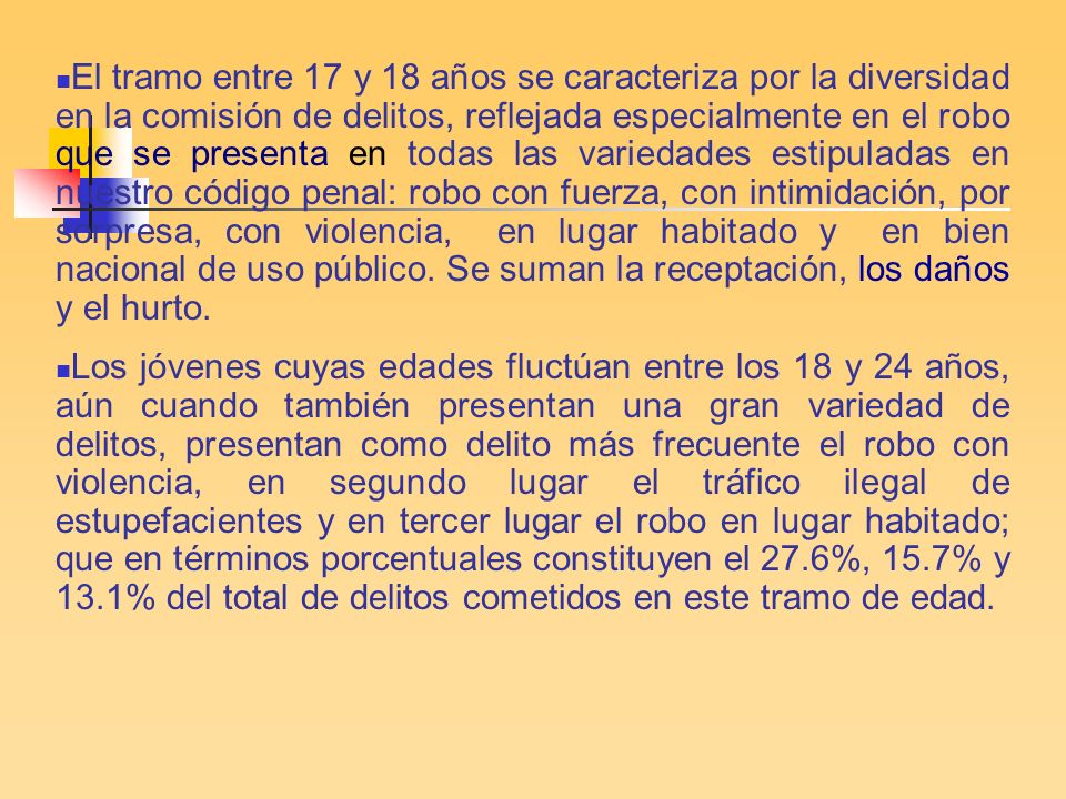 El tramo entre 17 y 18 años se caracteriza por la diversidad en la comisión de delitos, reflejada especialmente en el robo que se presenta en todas las variedades estipuladas en nuestro código penal: robo con fuerza, con intimidación, por sorpresa, con violencia, en lugar habitado y en bien nacional de uso público. Se suman la receptación, los daños y el hurto.