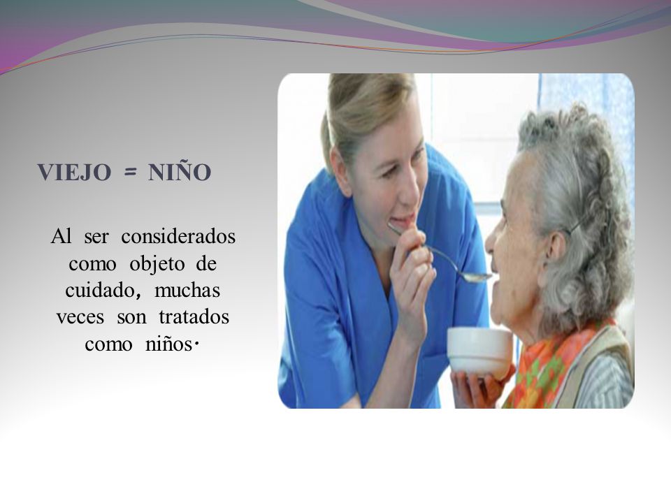 VIEJO = NIÑO Al ser considerados como objeto de cuidado, muchas veces son tratados como niños.