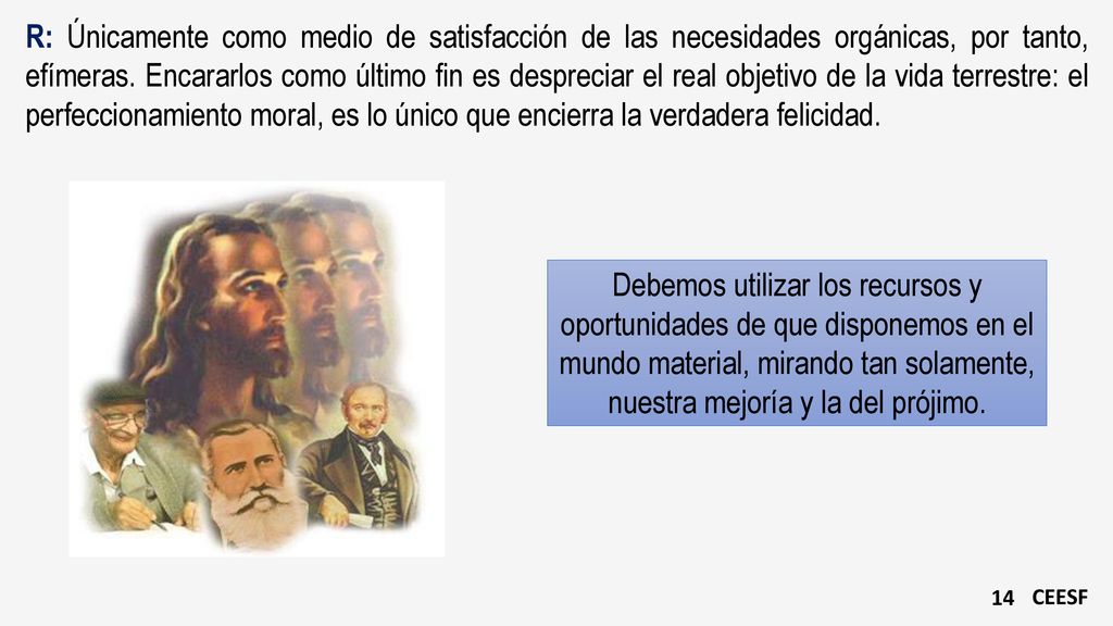 R: Únicamente como medio de satisfacción de las necesidades orgánicas, por tanto, efímeras. Encararlos como último fin es despreciar el real objetivo de la vida terrestre: el perfeccionamiento moral, es lo único que encierra la verdadera felicidad.
