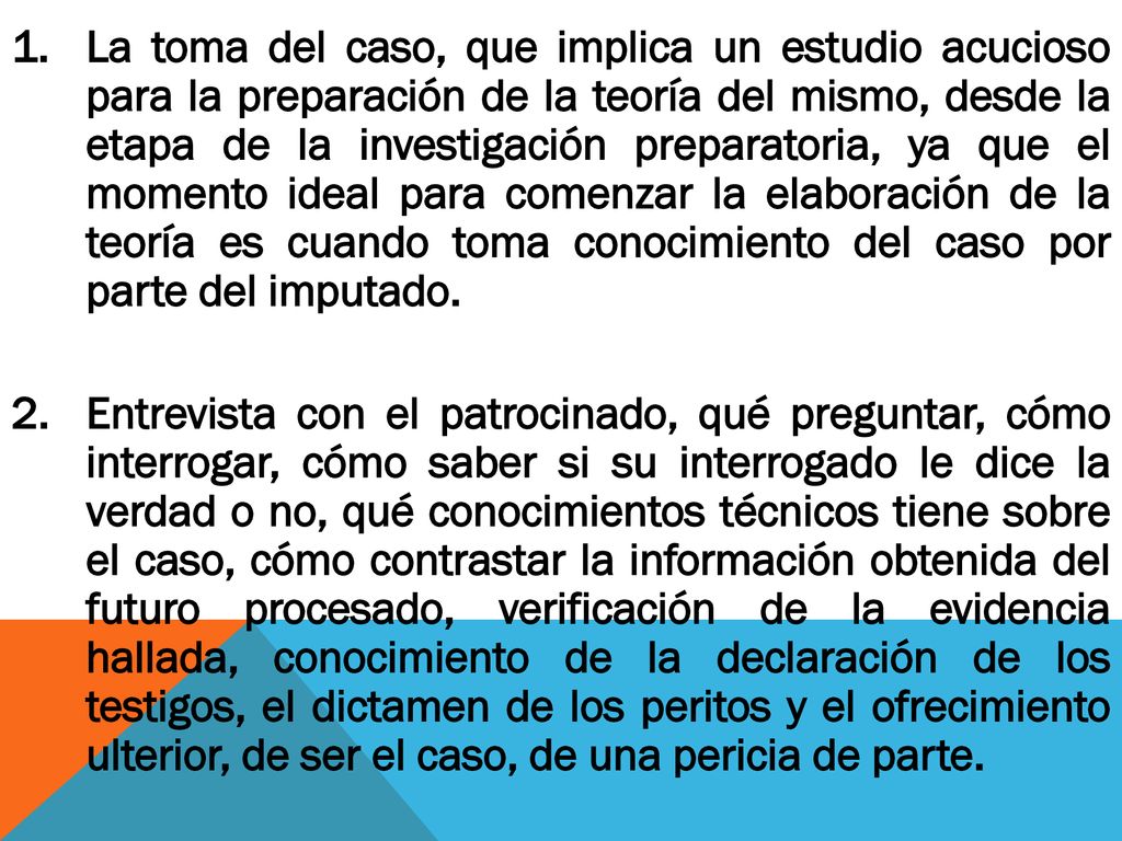 La toma del caso, que implica un estudio acucioso para la preparación de la teoría del mismo, desde la etapa de la investigación preparatoria, ya que el momento ideal para comenzar la elaboración de la teoría es cuando toma conocimiento del caso por parte del imputado.
