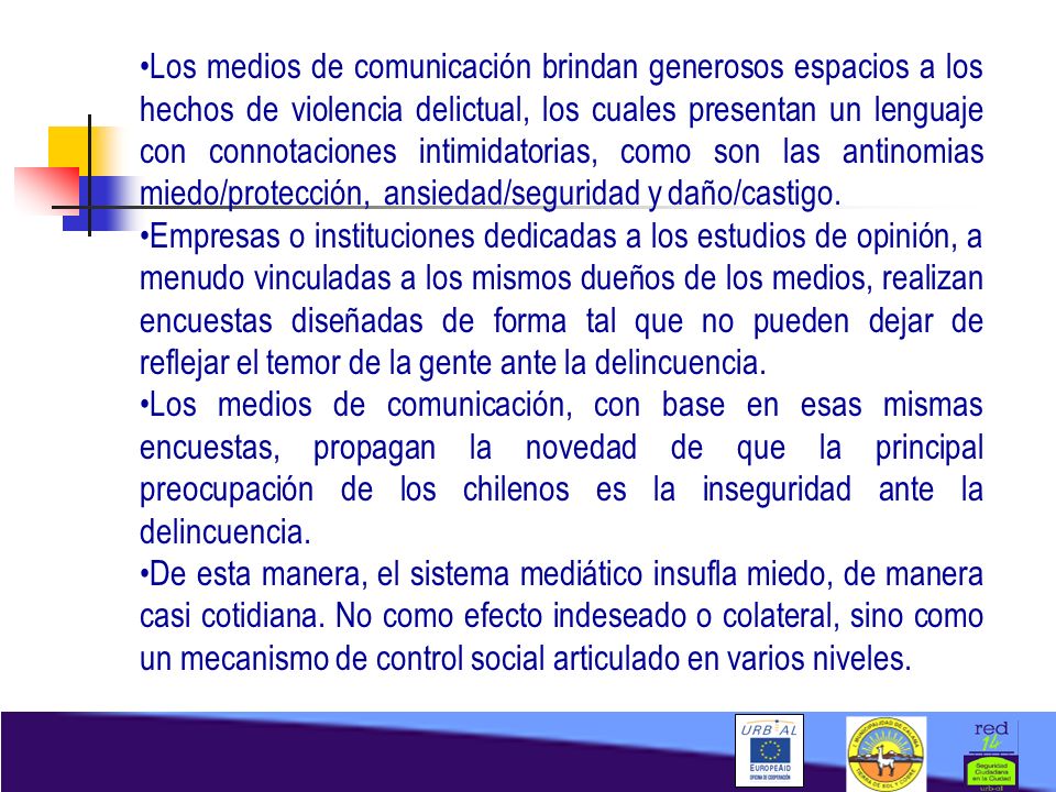 Los medios de comunicación brindan generosos espacios a los hechos de violencia delictual, los cuales presentan un lenguaje con connotaciones intimidatorias, como son las antinomias miedo/protección, ansiedad/seguridad y daño/castigo.