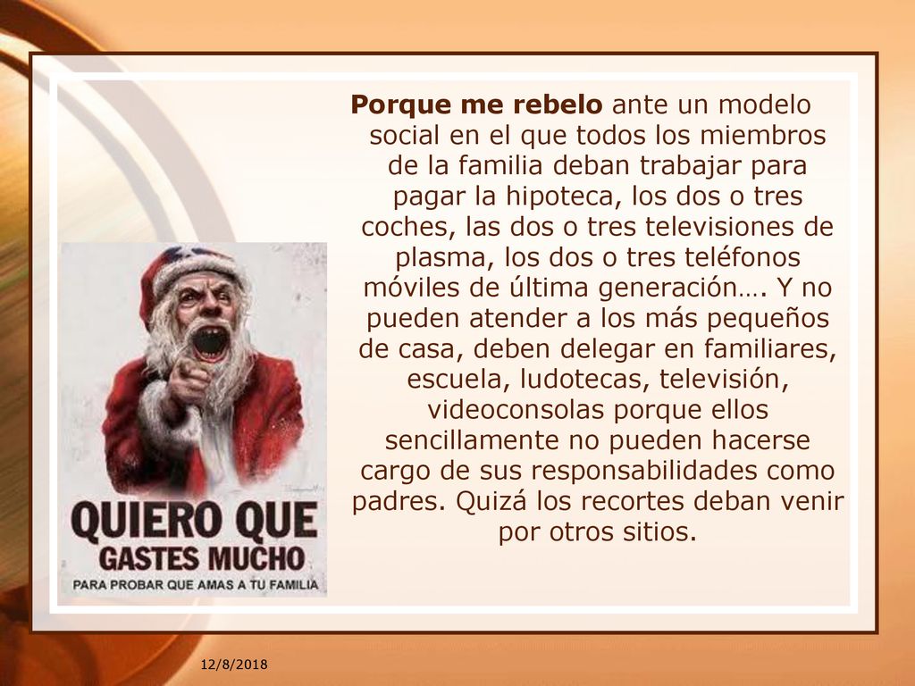 Porque me rebelo ante un modelo social en el que todos los miembros de la familia deban trabajar para pagar la hipoteca, los dos o tres coches, las dos o tres televisiones de plasma, los dos o tres teléfonos móviles de última generación…. Y no pueden atender a los más pequeños de casa, deben delegar en familiares, escuela, ludotecas, televisión, videoconsolas porque ellos sencillamente no pueden hacerse cargo de sus responsabilidades como padres. Quizá los recortes deban venir por otros sitios.