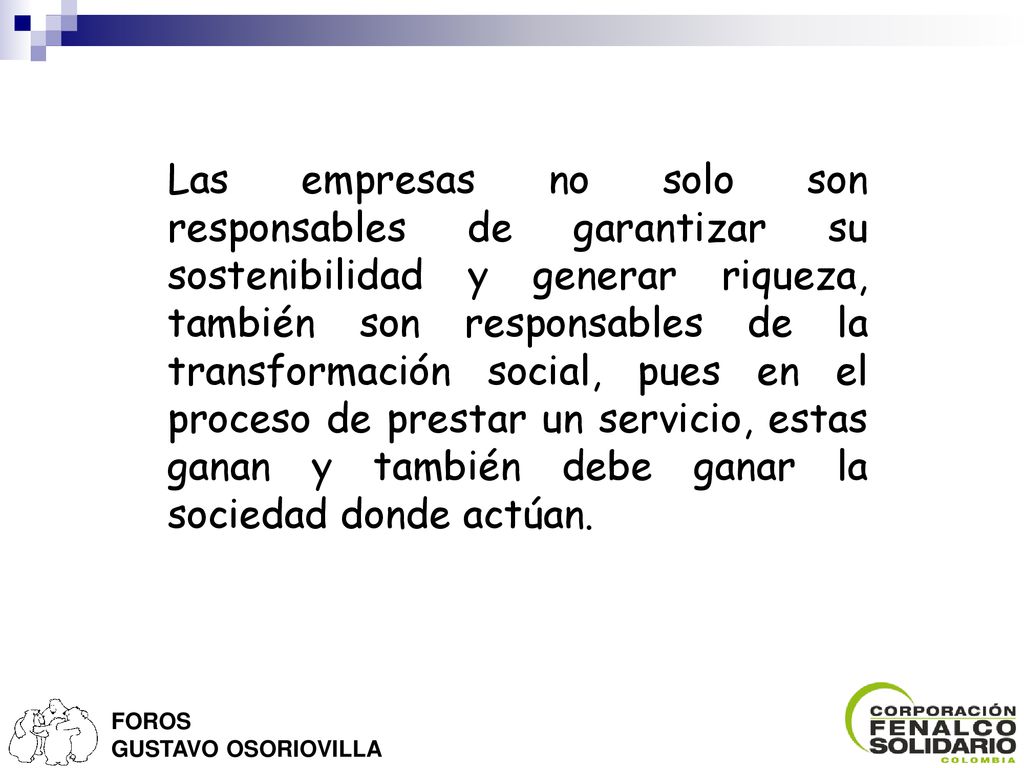 Las empresas no solo son responsables de garantizar su sostenibilidad y generar riqueza, también son responsables de la transformación social, pues en el proceso de prestar un servicio, estas ganan y también debe ganar la sociedad donde actúan.