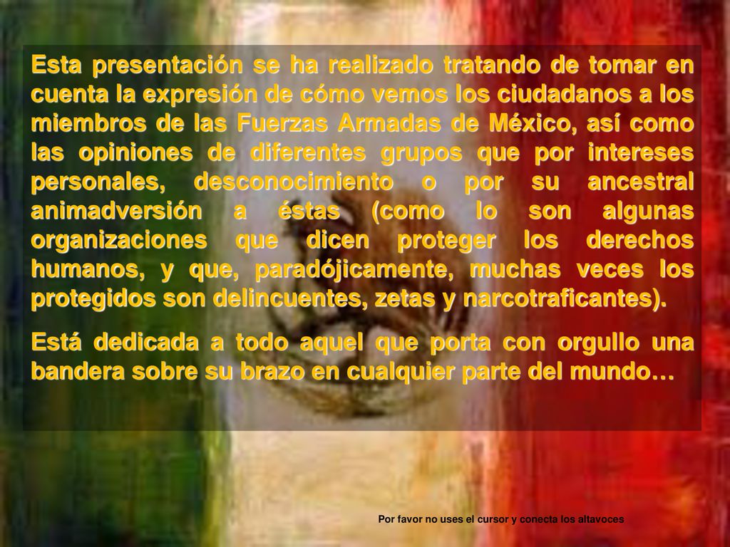 Esta presentación se ha realizado tratando de tomar en cuenta la expresión de cómo vemos los ciudadanos a los miembros de las Fuerzas Armadas de México, así como las opiniones de diferentes grupos que por intereses personales, desconocimiento o por su ancestral animadversión a éstas (como lo son algunas organizaciones que dicen proteger los derechos humanos, y que, paradójicamente, muchas veces los protegidos son delincuentes, zetas y narcotraficantes).