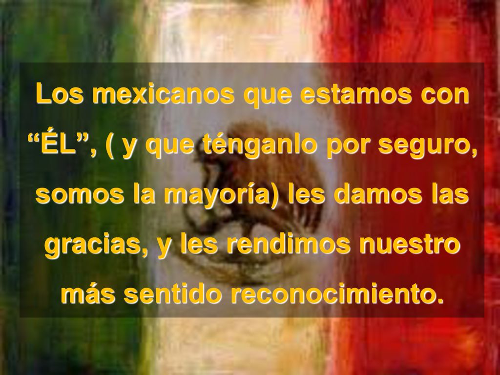 Los mexicanos que estamos con ÉL , ( y que ténganlo por seguro, somos la mayoría) les damos las gracias, y les rendimos nuestro más sentido reconocimiento.