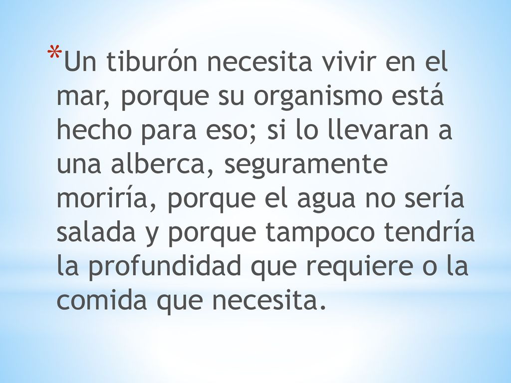 Un tiburón necesita vivir en el mar, porque su organismo está hecho para eso; si lo llevaran a una alberca, seguramente moriría, porque el agua no sería salada y porque tampoco tendría la profundidad que requiere o la comida que necesita.