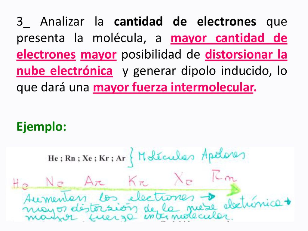 3_ Analizar la cantidad de electrones que presenta la molécula, a mayor cantidad de electrones mayor posibilidad de distorsionar la nube electrónica y generar dipolo inducido, lo que dará una mayor fuerza intermolecular.