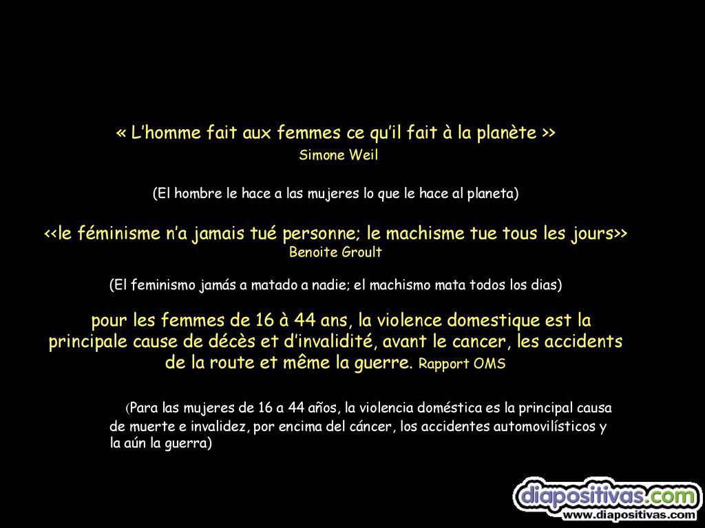 « L’homme fait aux femmes ce qu’il fait à la planète >> Simone Weil (El hombre le hace a las mujeres lo que le hace al planeta) <<le féminisme n’a jamais tué personne; le machisme tue tous les jours>> Benoite Groult (El feminismo jamás a matado a nadie; el machismo mata todos los dias) pour les femmes de 16 à 44 ans, la violence domestique est la principale cause de décès et d’invalidité, avant le cancer, les accidents de la route et même la guerre. Rapport OMS