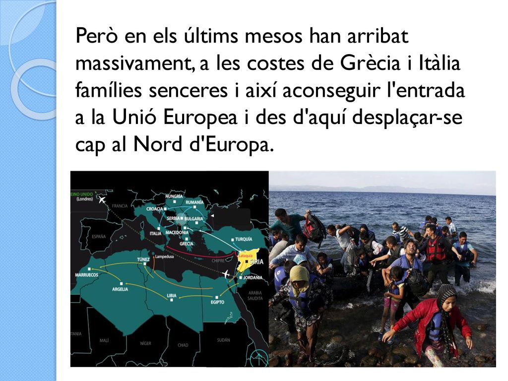 Però en els últims mesos han arribat massivament, a les costes de Grècia i Itàlia famílies senceres i així aconseguir l entrada a la Unió Europea i des d aquí desplaçar-se cap al Nord d Europa.