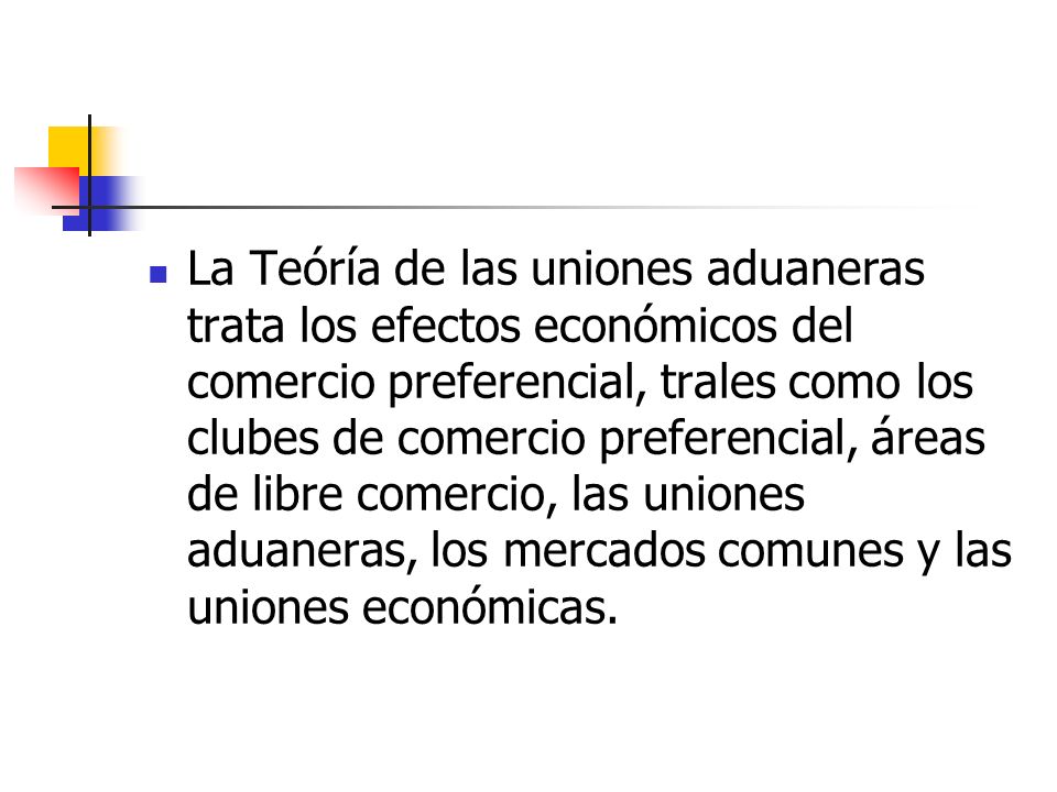 La Teóría de las uniones aduaneras trata los efectos económicos del comercio preferencial, trales como los clubes de comercio preferencial, áreas de libre comercio, las uniones aduaneras, los mercados comunes y las uniones económicas.
