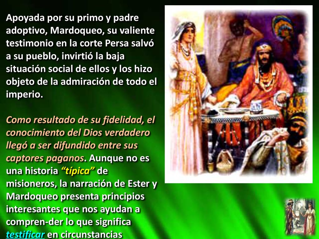 Apoyada por su primo y padre adoptivo, Mardoqueo, su valiente testimonio en la corte Persa salvó a su pueblo, invirtió la baja situación social de ellos y los hizo objeto de la admiración de todo el imperio.