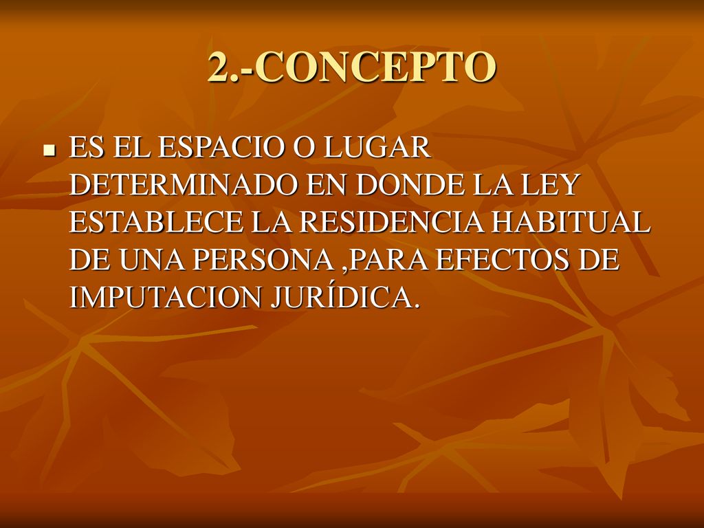 2.-CONCEPTO ES EL ESPACIO O LUGAR DETERMINADO EN DONDE LA LEY ESTABLECE LA RESIDENCIA HABITUAL DE UNA PERSONA ,PARA EFECTOS DE IMPUTACION JURÍDICA.