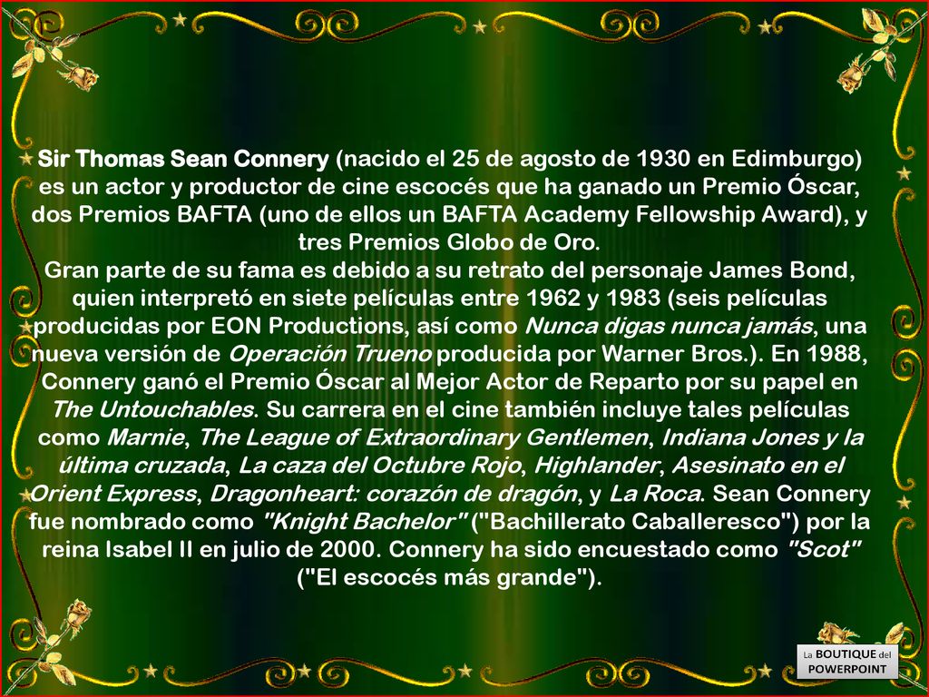 Sir Thomas Sean Connery (nacido el 25 de agosto de 1930 en Edimburgo) es un actor y productor de cine escocés que ha ganado un Premio Óscar, dos Premios BAFTA (uno de ellos un BAFTA Academy Fellowship Award), y tres Premios Globo de Oro.