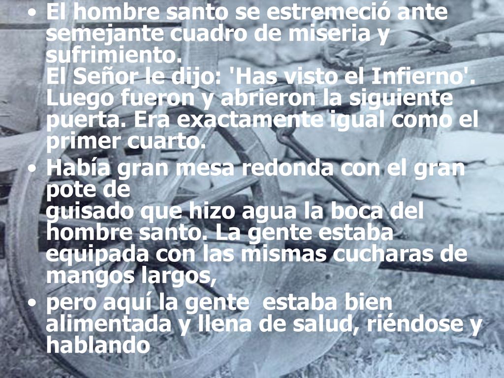 El hombre santo se estremeció ante semejante cuadro de miseria y sufrimiento. El Señor le dijo: Has visto el Infierno . Luego fueron y abrieron la siguiente puerta. Era exactamente igual como el primer cuarto.