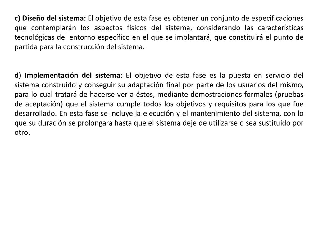 c) Diseño del sistema: El objetivo de esta fase es obtener un conjunto de especificaciones que contemplarán los aspectos físicos del sistema, considerando las características tecnológicas del entorno específico en el que se implantará, que constituirá el punto de partida para la construcción del sistema.