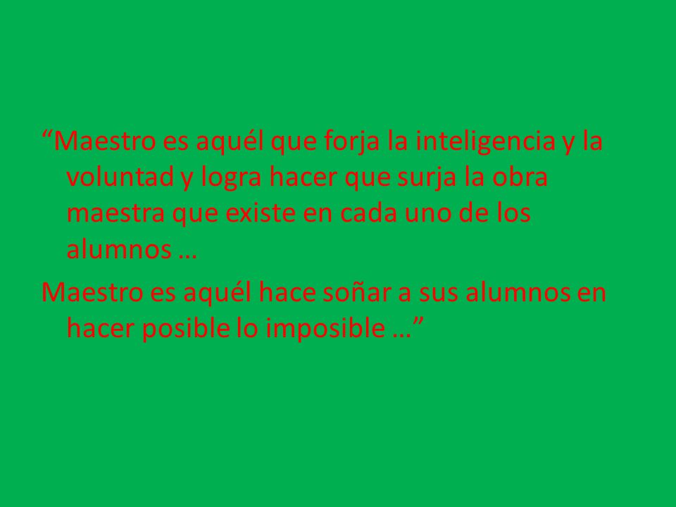 Maestro es aquél que forja la inteligencia y la voluntad y logra hacer que surja la obra maestra que existe en cada uno de los alumnos … Maestro es aquél hace soñar a sus alumnos en hacer posible lo imposible …