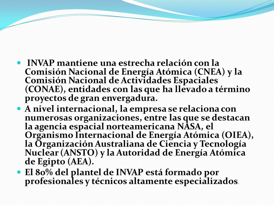 INVAP mantiene una estrecha relación con la Comisión Nacional de Energía Atómica (CNEA) y la Comisión Nacional de Actividades Espaciales (CONAE), entidades con las que ha llevado a término proyectos de gran envergadura.