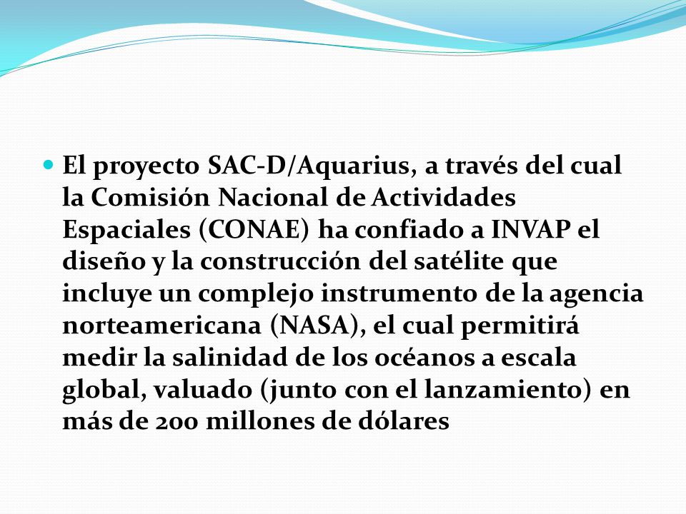 El proyecto SAC-D/Aquarius, a través del cual la Comisión Nacional de Actividades Espaciales (CONAE) ha confiado a INVAP el diseño y la construcción del satélite que incluye un complejo instrumento de la agencia norteamericana (NASA), el cual permitirá medir la salinidad de los océanos a escala global, valuado (junto con el lanzamiento) en más de 200 millones de dólares