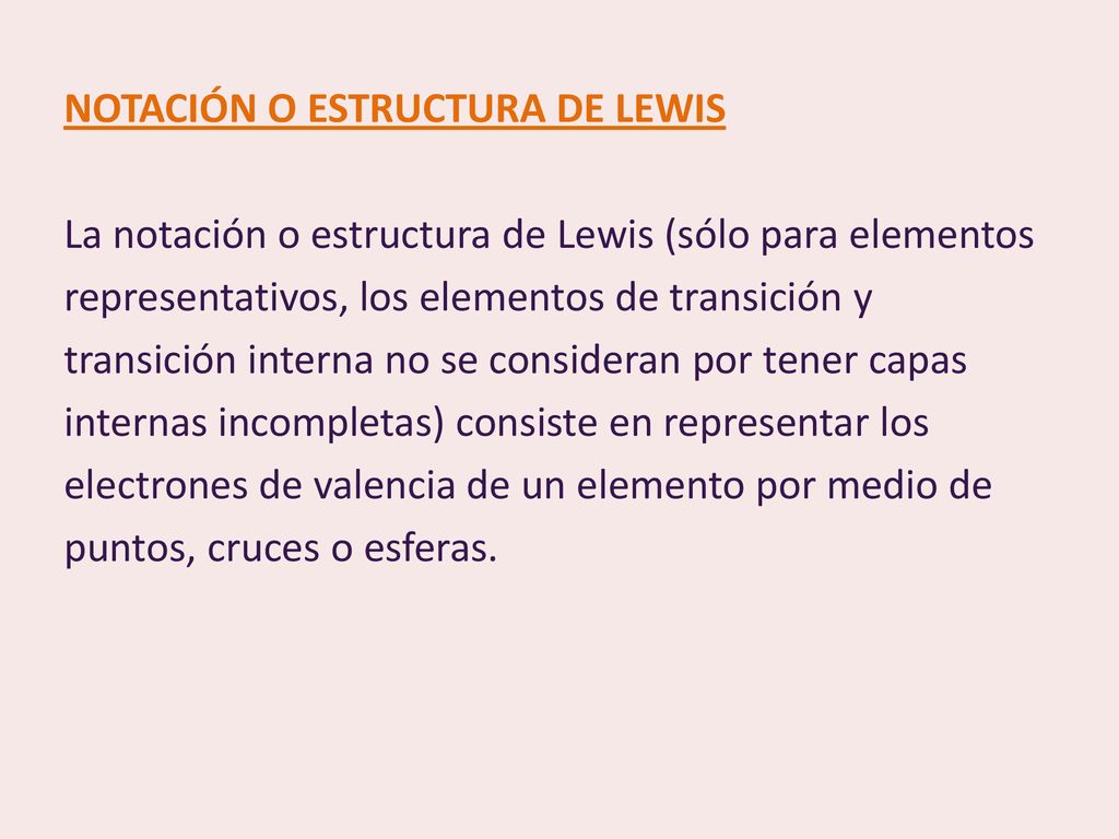 NOTACIÓN O ESTRUCTURA DE LEWIS La notación o estructura de Lewis (sólo para elementos representativos, los elementos de transición y transición interna no se consideran por tener capas internas incompletas) consiste en representar los electrones de valencia de un elemento por medio de puntos, cruces o esferas.