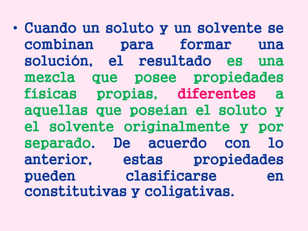 Cuando un soluto y un solvente se combinan para formar una solución, el resultado es una mezcla que posee propiedades físicas propias, diferentes a aquellas que poseían el soluto y el solvente originalmente y por separado.