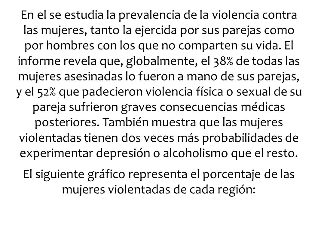 En el se estudia la prevalencia de la violencia contra las mujeres, tanto la ejercida por sus parejas como por hombres con los que no comparten su vida. El informe revela que, globalmente, el 38% de todas las mujeres asesinadas lo fueron a mano de sus parejas, y el 52% que padecieron violencia física o sexual de su pareja sufrieron graves consecuencias médicas posteriores. También muestra que las mujeres violentadas tienen dos veces más probabilidades de experimentar depresión o alcoholismo que el resto.