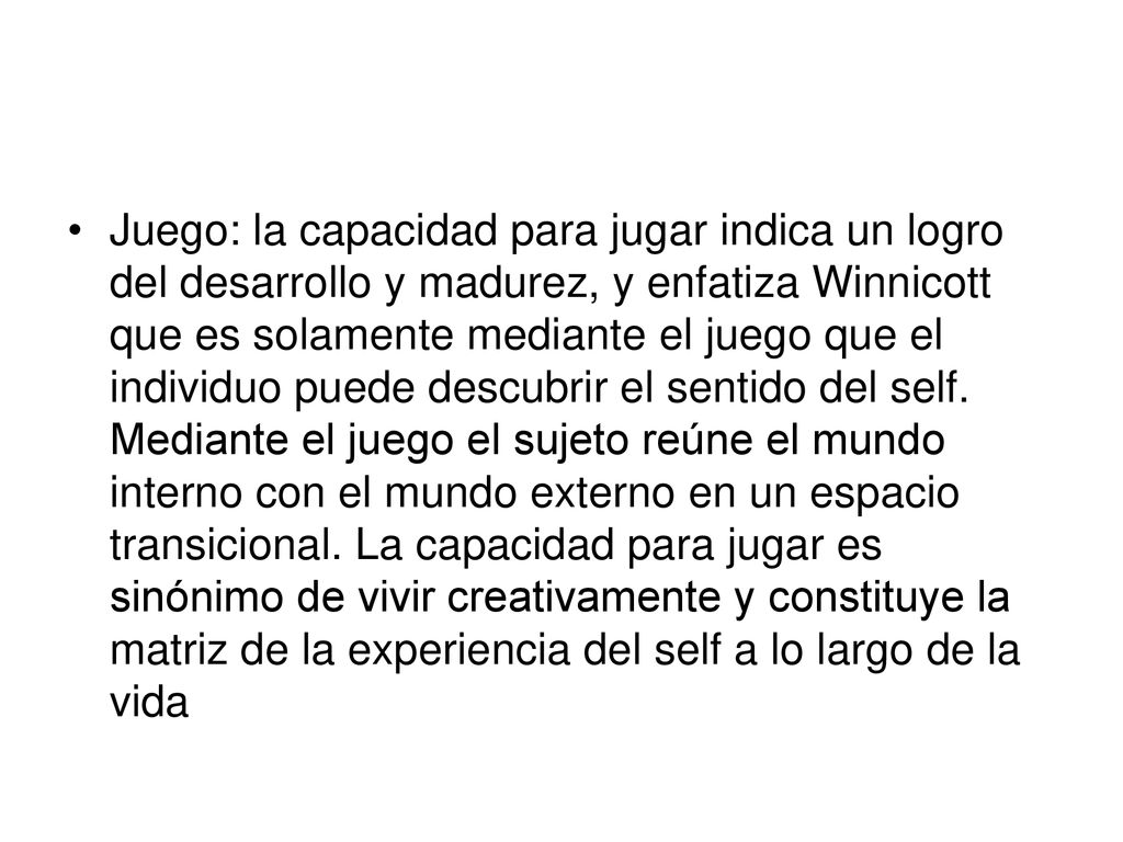 Juego: la capacidad para jugar indica un logro del desarrollo y madurez, y enfatiza Winnicott que es solamente mediante el juego que el individuo puede descubrir el sentido del self.