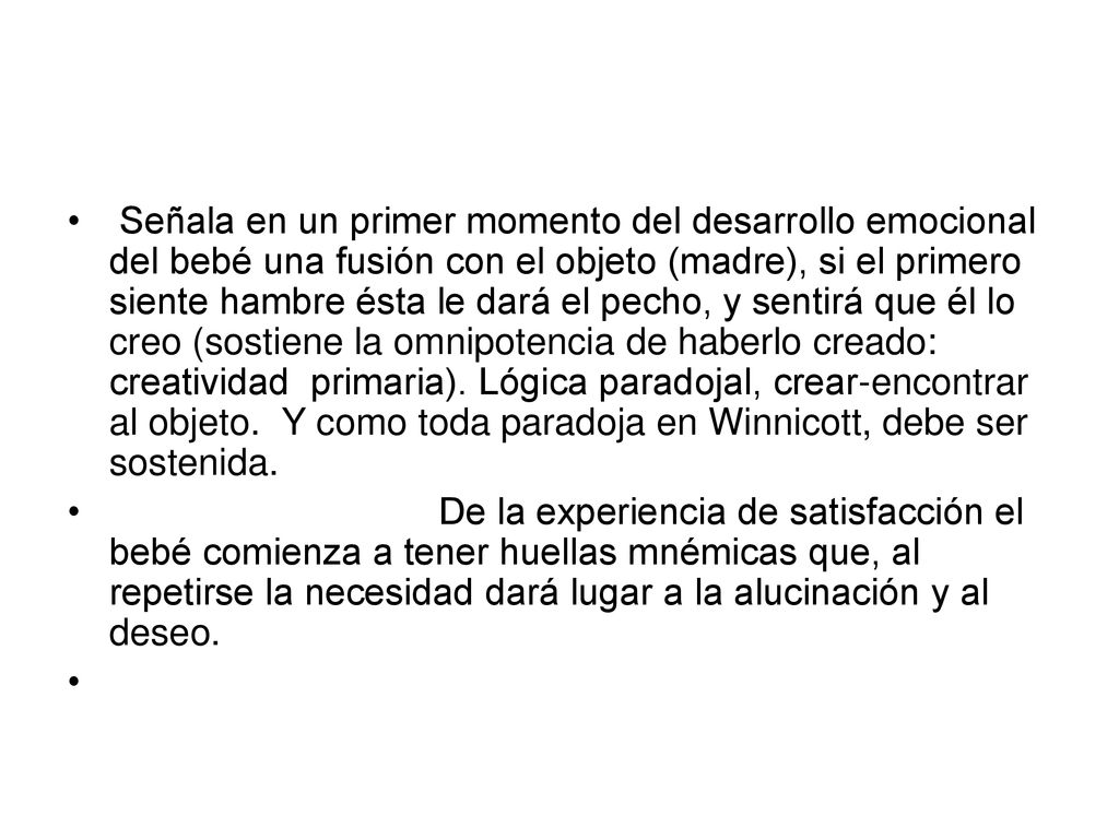Señala en un primer momento del desarrollo emocional del bebé una fusión con el objeto (madre), si el primero siente hambre ésta le dará el pecho, y sentirá que él lo creo (sostiene la omnipotencia de haberlo creado: creatividad primaria). Lógica paradojal, crear-encontrar al objeto. Y como toda paradoja en Winnicott, debe ser sostenida.