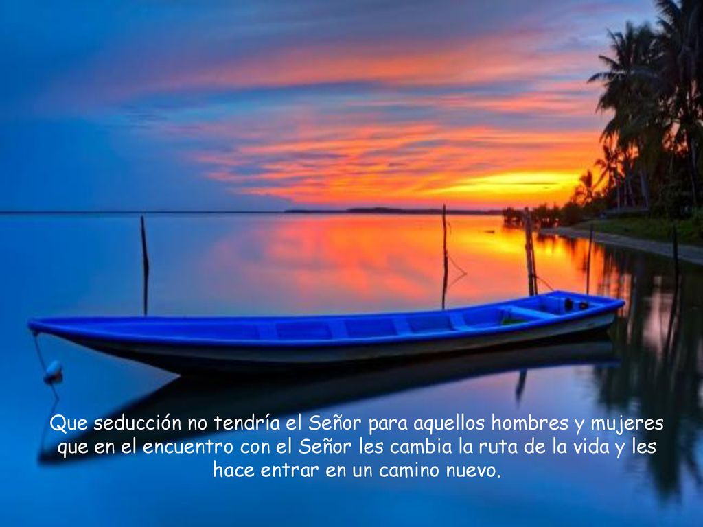 Que seducción no tendría el Señor para aquellos hombres y mujeres que en el encuentro con el Señor les cambia la ruta de la vida y les hace entrar en un camino nuevo.