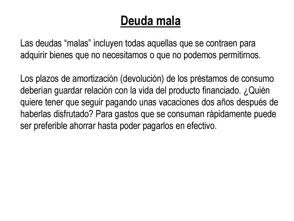 Deuda mala Las deudas malas incluyen todas aquellas que se contraen para adquirir bienes que no necesitamos o que no podemos permitirnos.