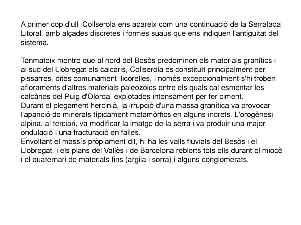 A primer cop d ull, Collserola ens apareix com una continuació de la Serralada Litoral, amb alçades discretes i formes suaus que ens indiquen l antiguitat del sistema. Tanmateix mentre que al nord del Besòs predominen els materials granítics i al sud del Llobregat els calcaris, Collserola es constituït principalment per pissarres, dites comunament llicorelles, i només excepcionalment s hi troben afloraments d altres materials paleozoics entre els quals cal esmentar les calcàries del Puig d Olorda, explotades intensament per fer ciment.