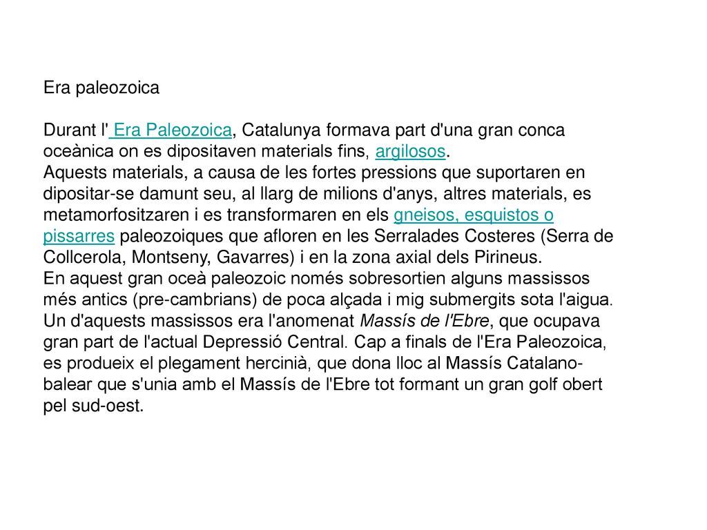 Era paleozoica Durant l Era Paleozoica, Catalunya formava part d una gran conca oceànica on es dipositaven materials fins, argilosos. Aquests materials, a causa de les fortes pressions que suportaren en dipositar-se damunt seu, al llarg de milions d anys, altres materials, es metamorfositzaren i es transformaren en els gneisos, esquistos o pissarres paleozoiques que afloren en les Serralades Costeres (Serra de Collcerola, Montseny, Gavarres) i en la zona axial dels Pirineus.