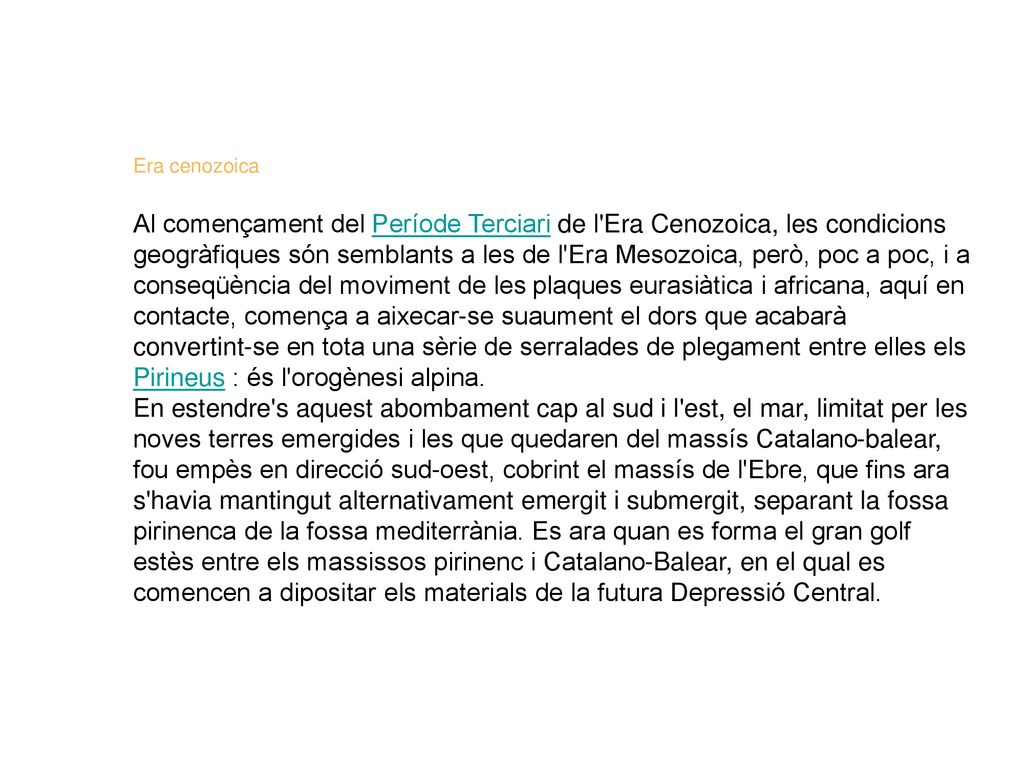 Era cenozoica Al començament del Període Terciari de l Era Cenozoica, les condicions geogràfiques són semblants a les de l Era Mesozoica, però, poc a poc, i a conseqüència del moviment de les plaques eurasiàtica i africana, aquí en contacte, comença a aixecar-se suaument el dors que acabarà convertint-se en tota una sèrie de serralades de plegament entre elles els Pirineus : és l orogènesi alpina. En estendre s aquest abombament cap al sud i l est, el mar, limitat per les noves terres emergides i les que quedaren del massís Catalano-balear, fou empès en direcció sud-oest, cobrint el massís de l Ebre, que fins ara s havia mantingut alternativament emergit i submergit, separant la fossa pirinenca de la fossa mediterrània. Es ara quan es forma el gran golf estès entre els massissos pirinenc i Catalano-Balear, en el qual es comencen a dipositar els materials de la futura Depressió Central.