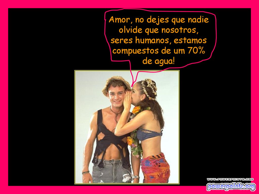 Amor, no dejes que nadie olvide que nosotros, seres humanos, estamos compuestos de um 70% de agua!