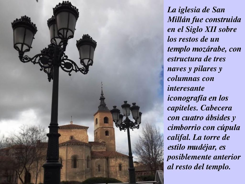 La iglesia de San Millán fue construida en el Siglo XII sobre los restos de un templo mozárabe, con estructura de tres naves y pilares y columnas con interesante iconografía en los capiteles.