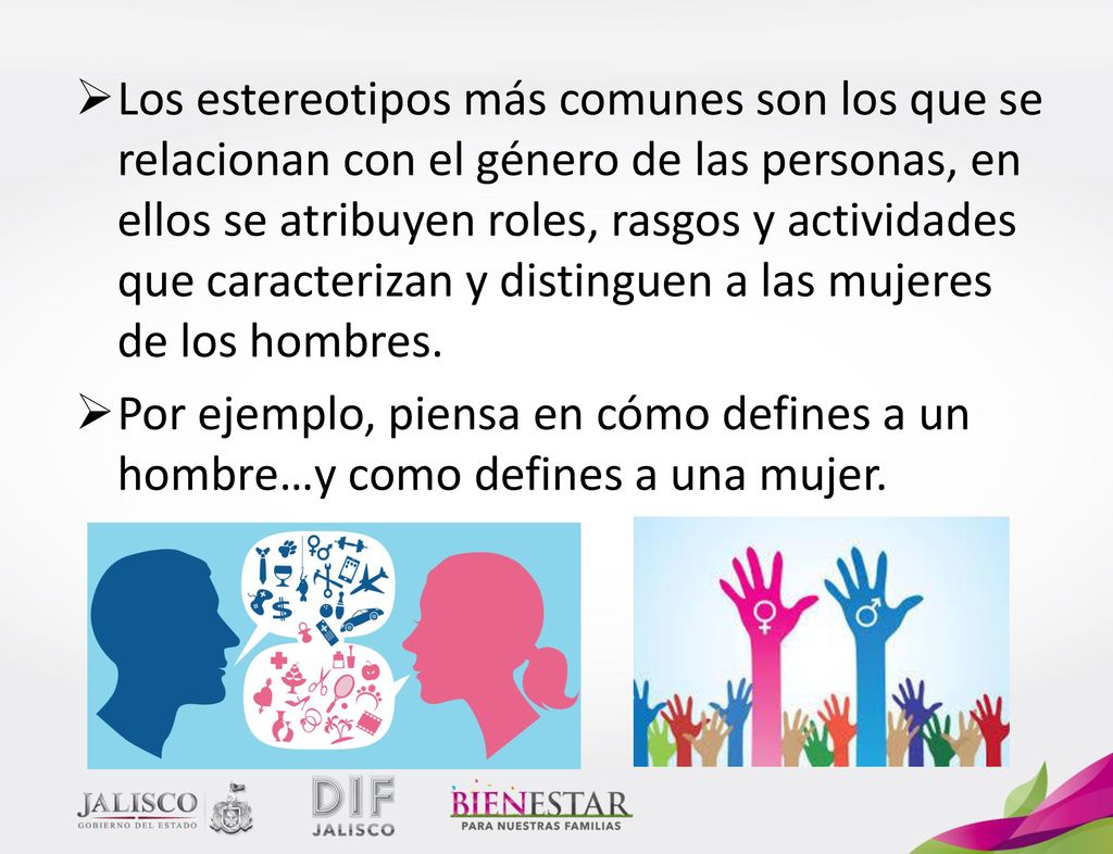 Los estereotipos más comunes son los que se relacionan con el género de las personas, en ellos se atribuyen roles, rasgos y actividades que caracterizan y distinguen a las mujeres de los hombres.