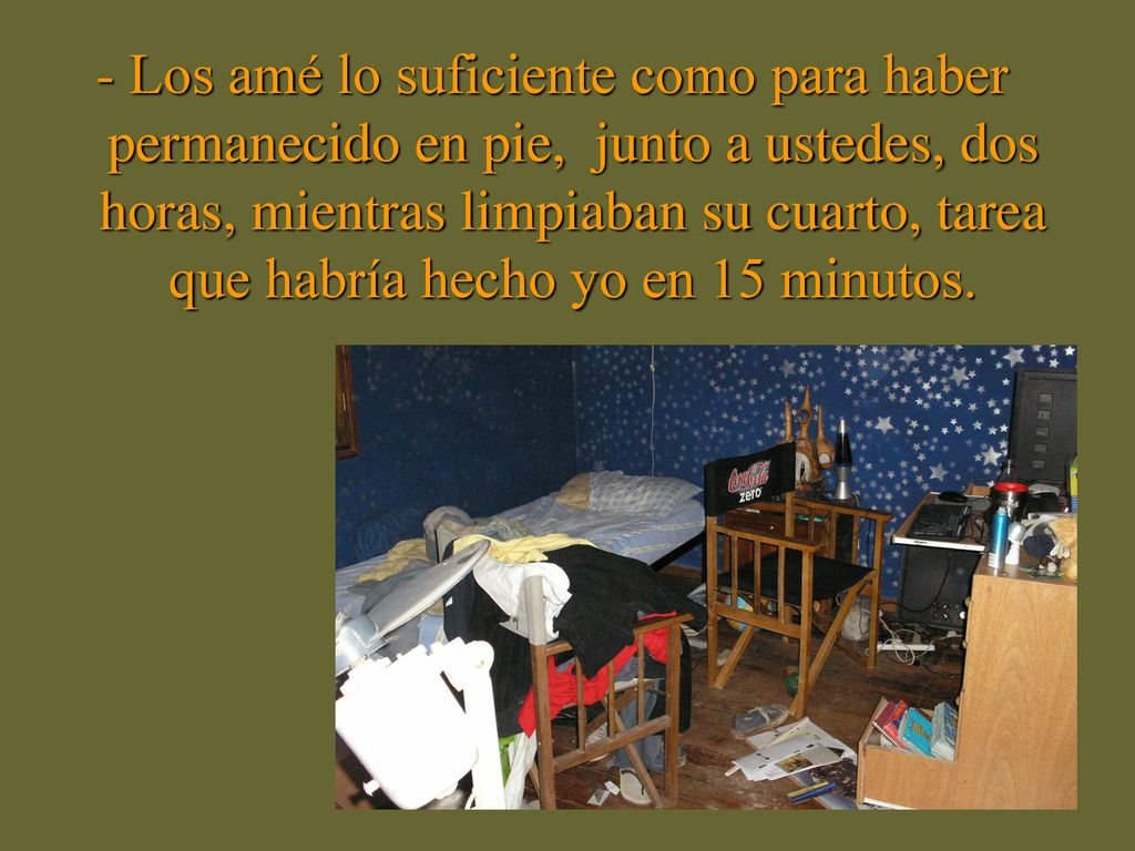 - Los amé lo suficiente como para haber permanecido en pie, junto a ustedes, dos horas, mientras limpiaban su cuarto, tarea que habría hecho yo en 15 minutos.