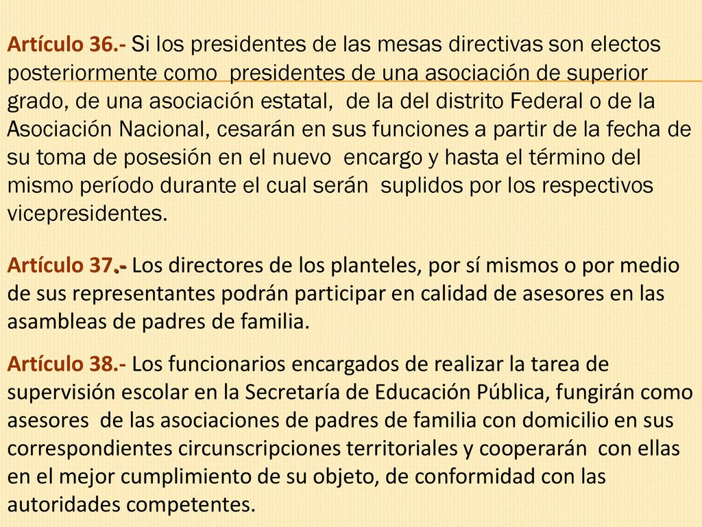 Artículo 36.- Si los presidentes de las mesas directivas son electos posteriormente como presidentes de una asociación de superior grado, de una asociación estatal, de la del distrito Federal o de la Asociación Nacional, cesarán en sus funciones a partir de la fecha de su toma de posesión en el nuevo encargo y hasta el término del mismo período durante el cual serán suplidos por los respectivos vicepresidentes.