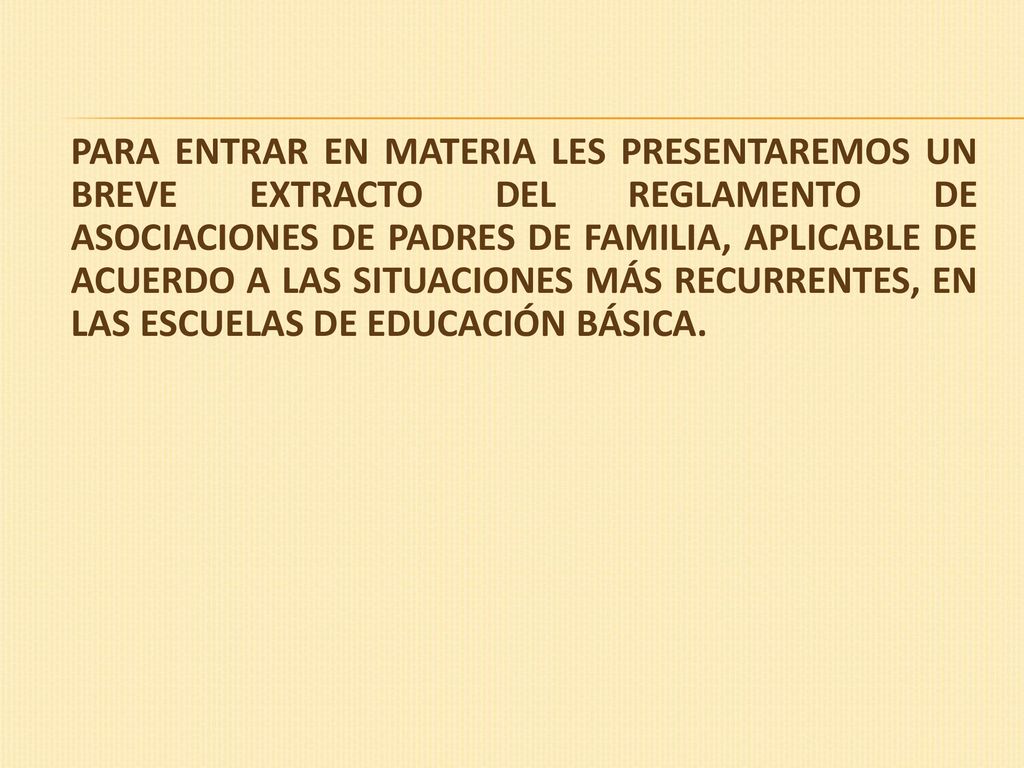 PARA ENTRAR EN MATERIA LES PRESENTAREMOS UN BREVE EXTRACTO DEL REGLAMENTO DE ASOCIACIONES DE PADRES DE FAMILIA, APLICABLE DE ACUERDO A LAS SITUACIONES MÁS RECURRENTES, EN LAS ESCUELAS DE EDUCACIÓN BÁSICA.
