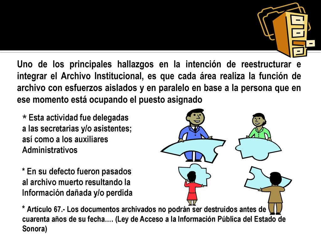 Uno de los principales hallazgos en la intención de reestructurar e integrar el Archivo Institucional, es que cada área realiza la función de archivo con esfuerzos aislados y en paralelo en base a la persona que en ese momento está ocupando el puesto asignado