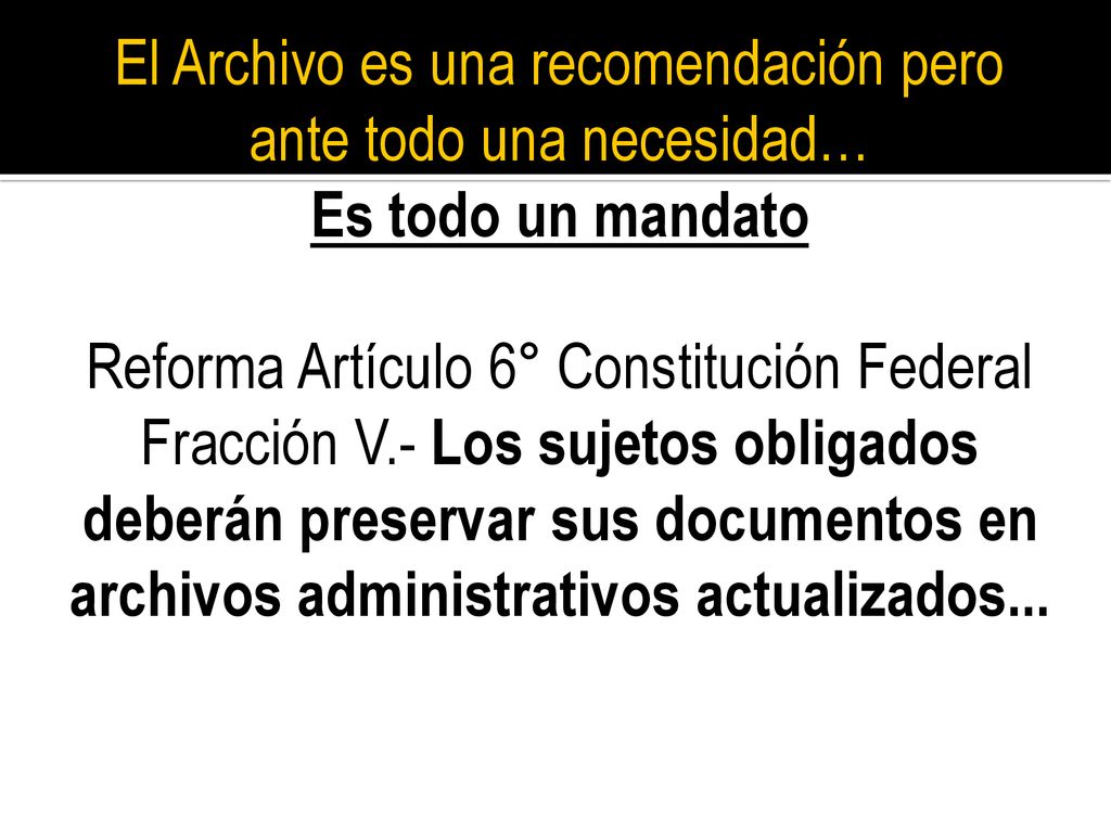 El Archivo es una recomendación pero ante todo una necesidad… Es todo un mandato Reforma Artículo 6° Constitución Federal Fracción V.- Los sujetos obligados deberán preservar sus documentos en archivos administrativos actualizados...