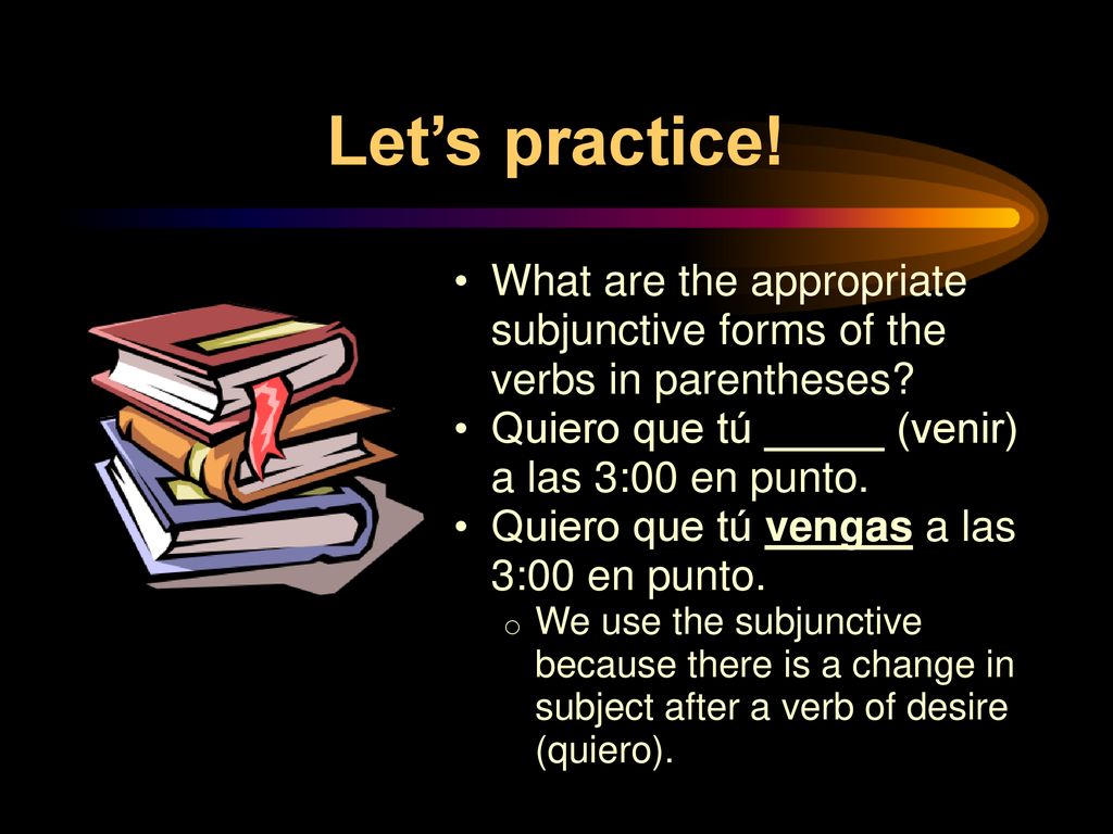 Let’s practice! What are the appropriate subjunctive forms of the verbs in parentheses Quiero que tú _____ (venir) a las 3:00 en punto.