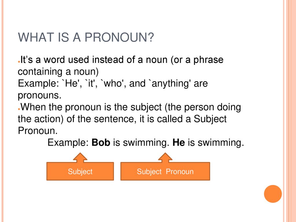 WHAT IS A PRONOUN It’s a word used instead of a noun (or a phrase containing a noun) Example: `He , `it , `who , and `anything are pronouns.