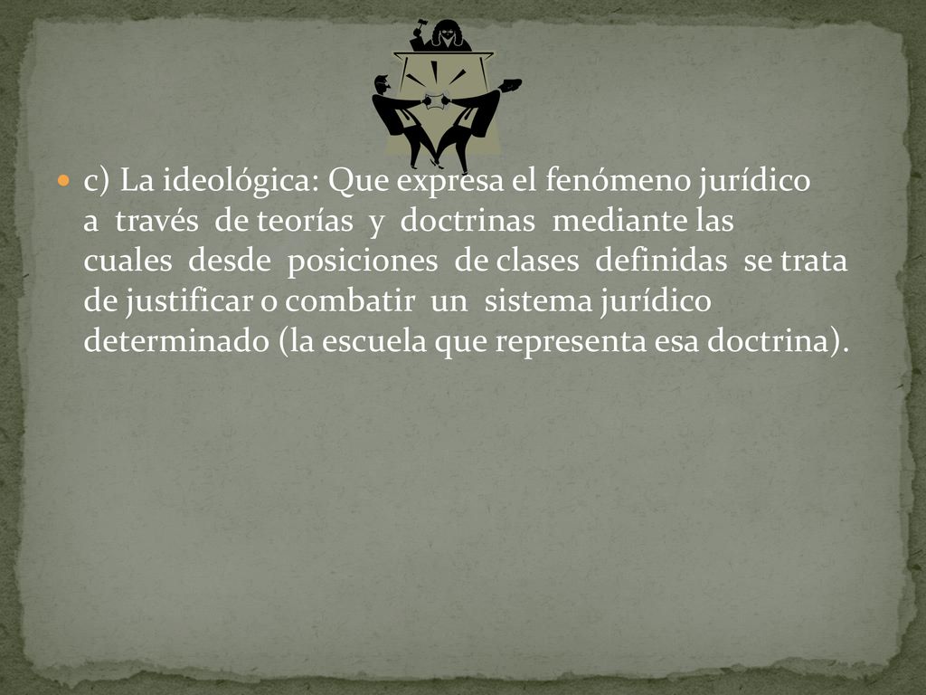 c) La ideológica: Que expresa el fenómeno jurídico a través de teorías y doctrinas mediante las cuales desde posiciones de clases definidas se trata de justificar o combatir un sistema jurídico determinado (la escuela que representa esa doctrina).